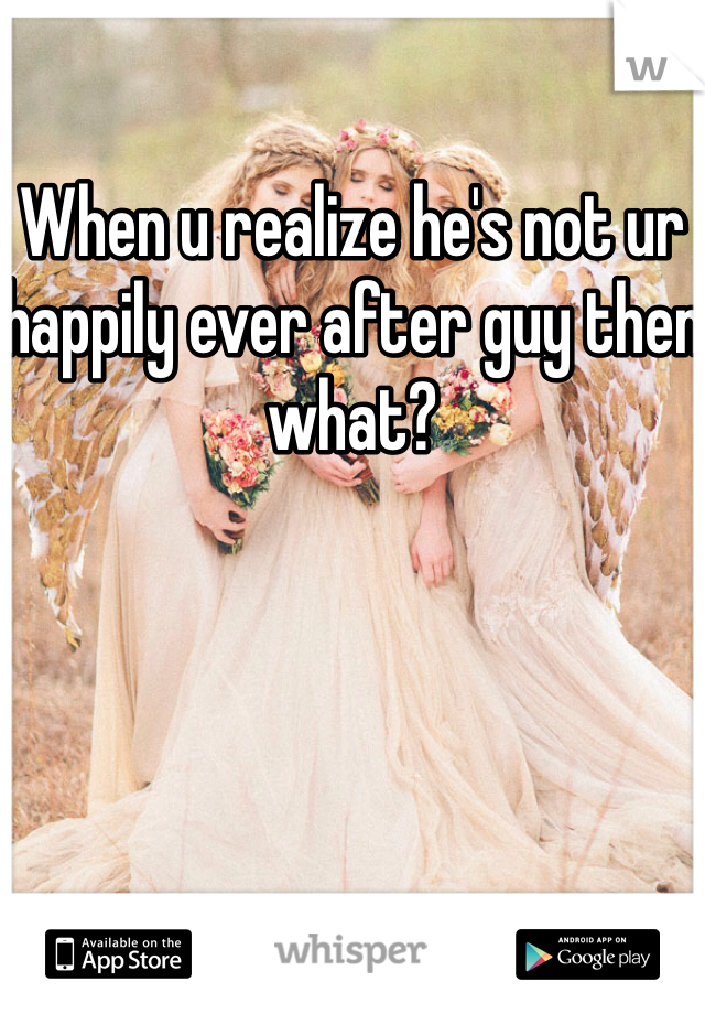 When u realize he's not ur happily ever after guy then what?