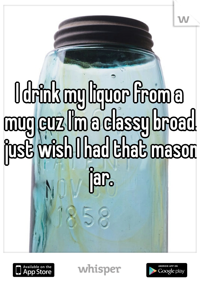 I drink my liquor from a mug cuz I'm a classy broad. just wish I had that mason jar.