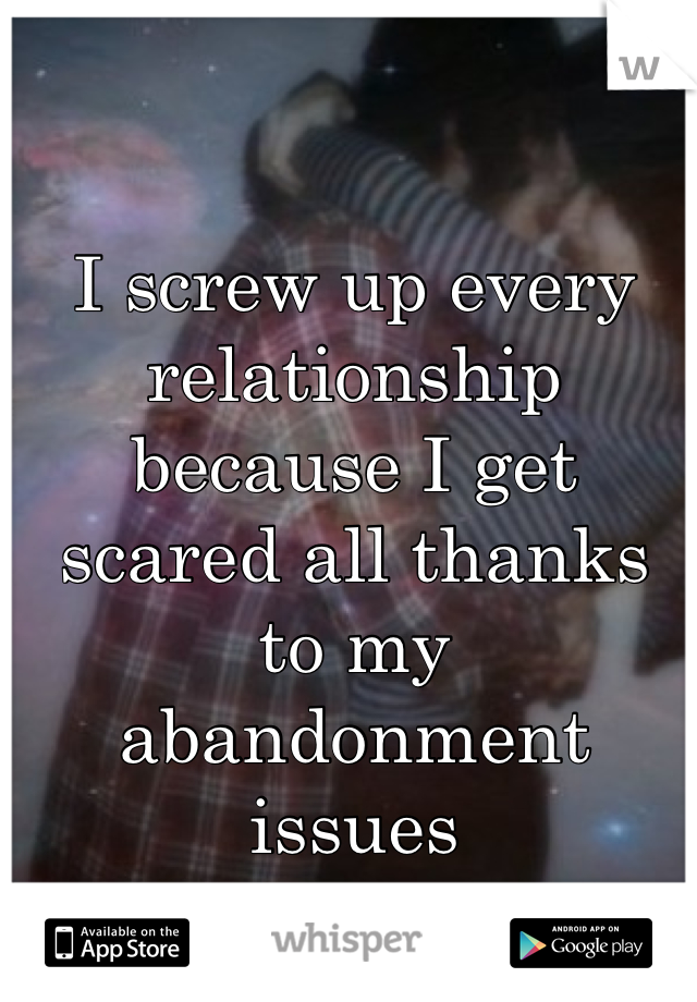 I screw up every relationship because I get scared all thanks to my abandonment issues