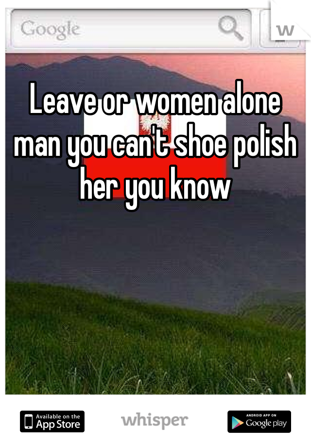 Leave or women alone man you can't shoe polish her you know 