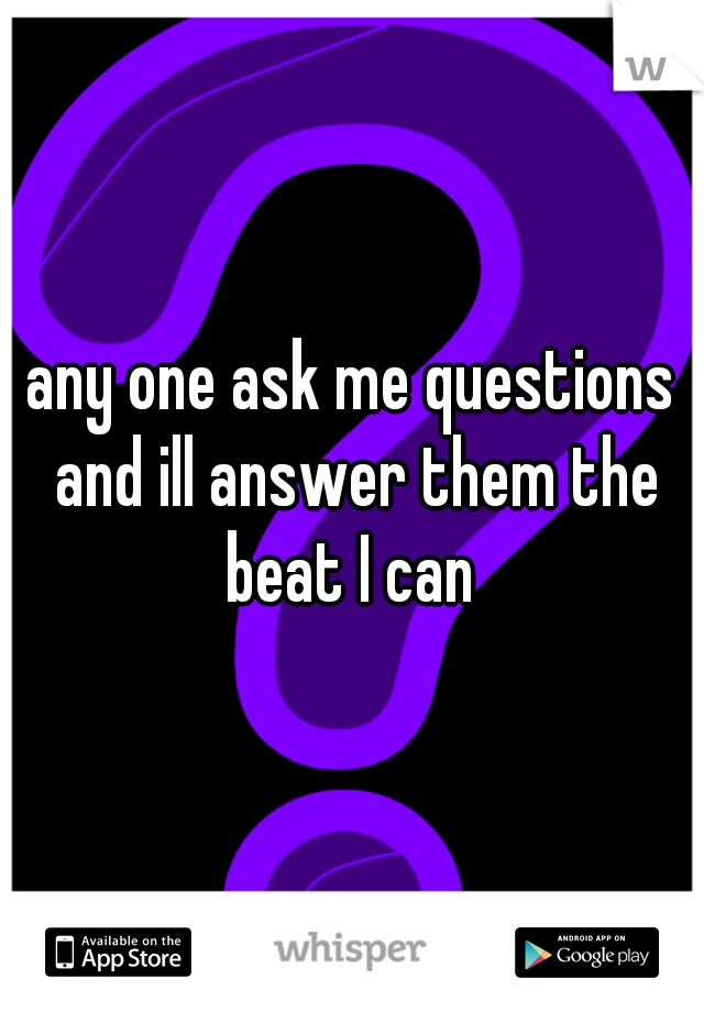 any one ask me questions and ill answer them the beat I can 