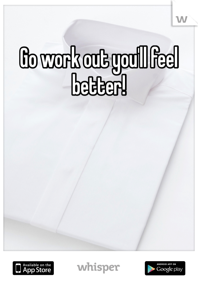 Go work out you'll feel better!