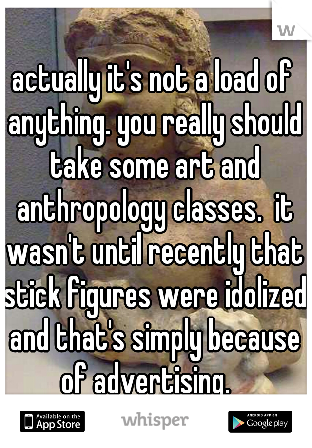 actually it's not a load of anything. you really should take some art and anthropology classes.  it wasn't until recently that stick figures were idolized and that's simply because of advertising.   