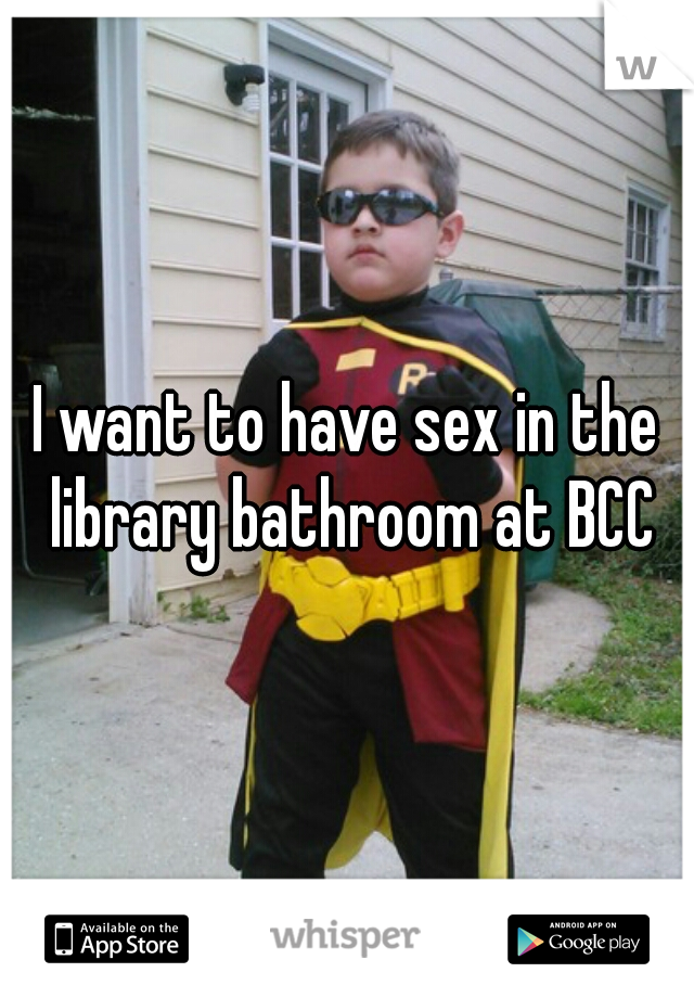 I want to have sex in the library bathroom at BCC