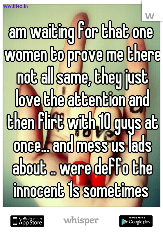 am waiting for that one women to prove me there not all same, they just love the attention and then flirt with 10 guys at once... and mess us lads about .. were deffo the innocent 1s sometimes 