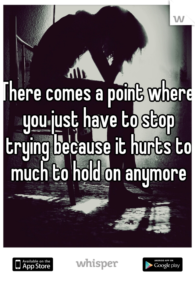 There comes a point where you just have to stop trying because it hurts to much to hold on anymore