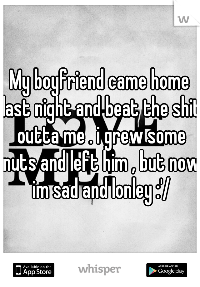 My boyfriend came home last night and beat the shit outta me . i grew some nuts and left him , but now im sad and lonley :'/