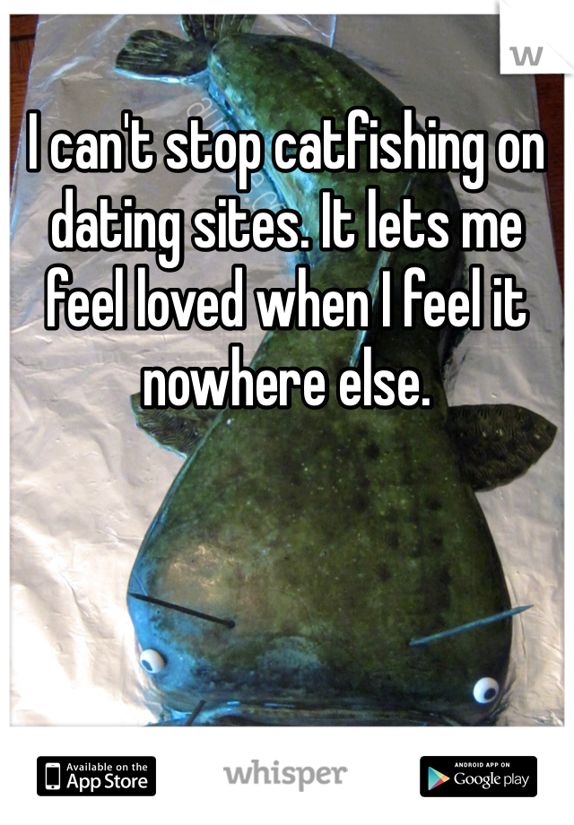 I can't stop catfishing on dating sites. It lets me feel loved when I feel it nowhere else.