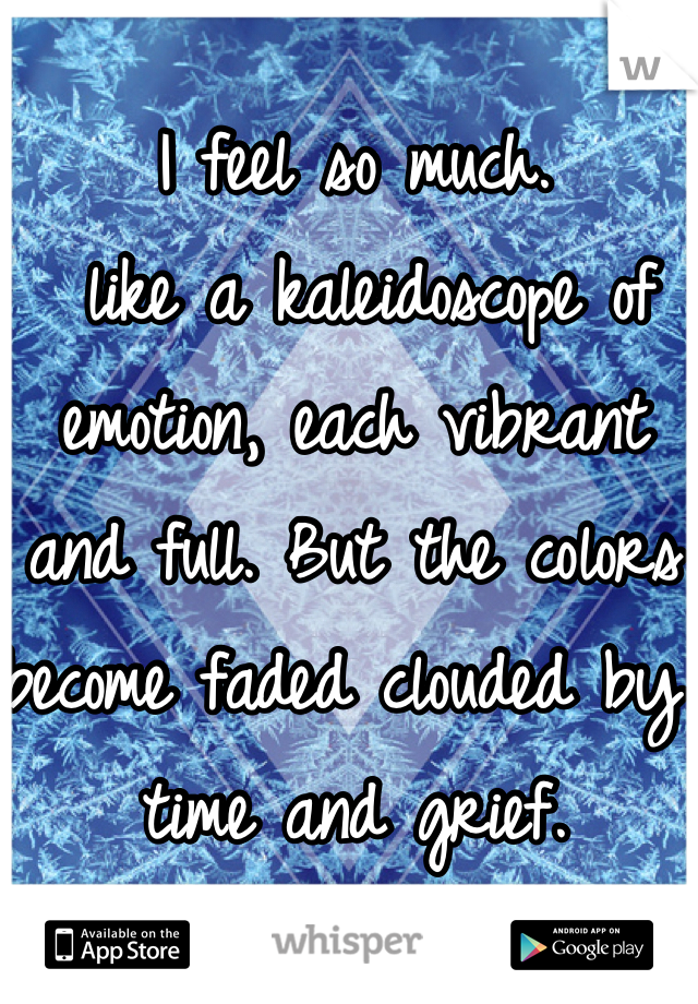 I feel so much.
 like a kaleidoscope of emotion, each vibrant and full. But the colors become faded clouded by time and grief.