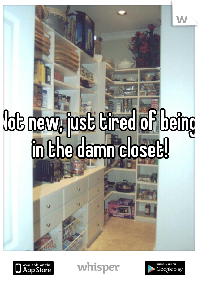 Not new, just tired of being in the damn closet!