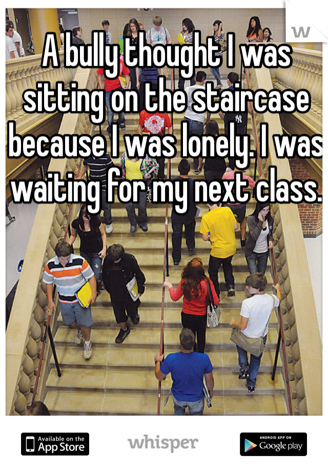 A bully thought I was sitting on the staircase because I was lonely. I was waiting for my next class. 