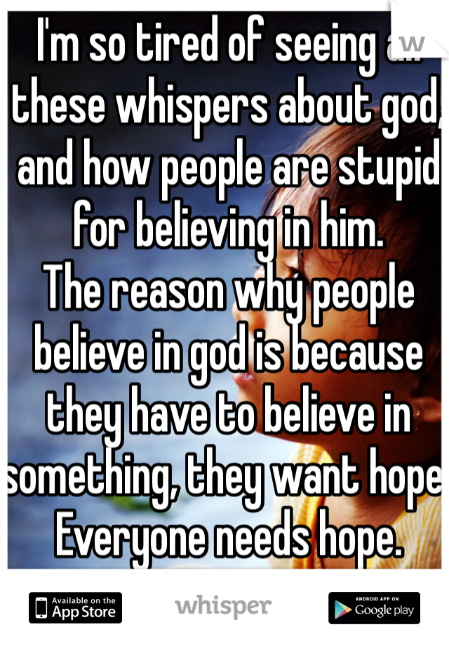 I'm so tired of seeing all these whispers about god, and how people are stupid for believing in him.
The reason why people believe in god is because they have to believe in something, they want hope. Everyone needs hope.