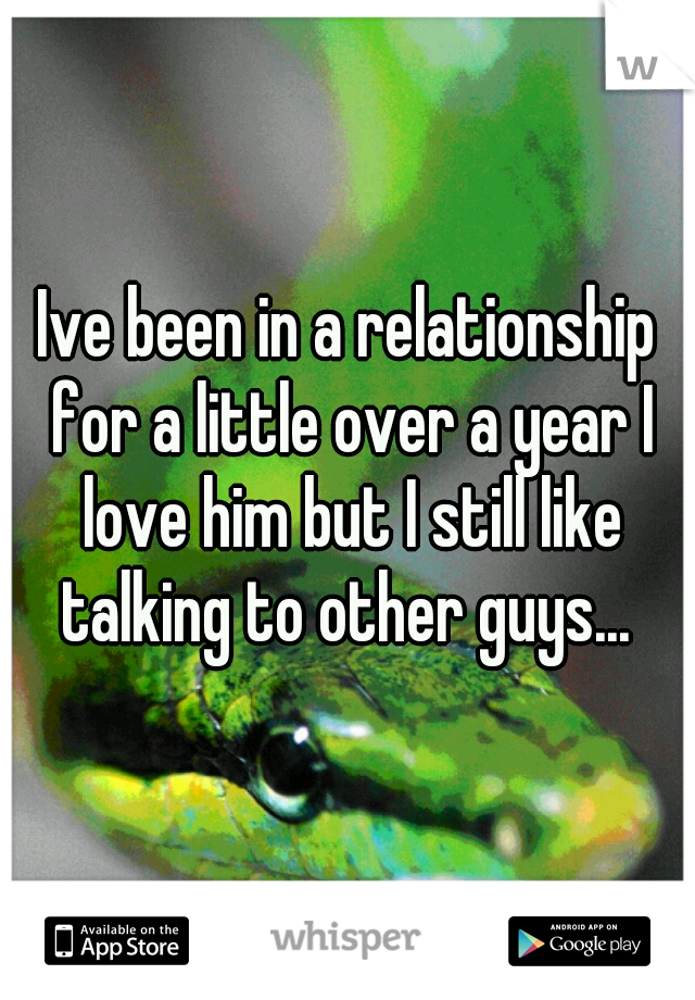 Ive been in a relationship for a little over a year I love him but I still like talking to other guys... 