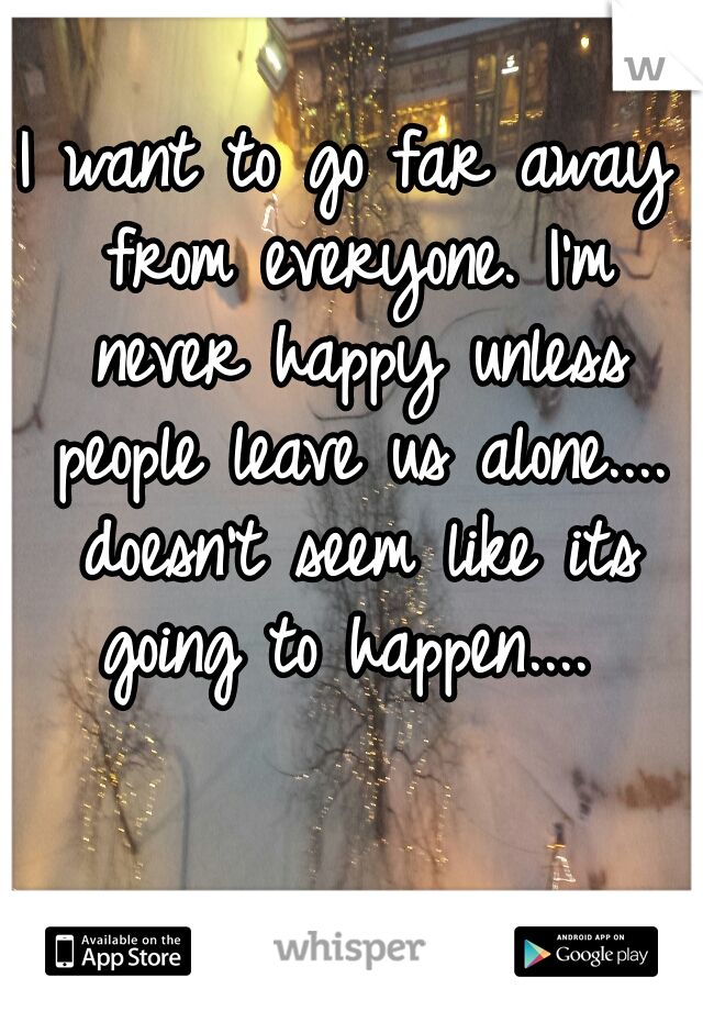 I want to go far away from everyone. I'm never happy unless people leave us alone.... doesn't seem like its going to happen.... 