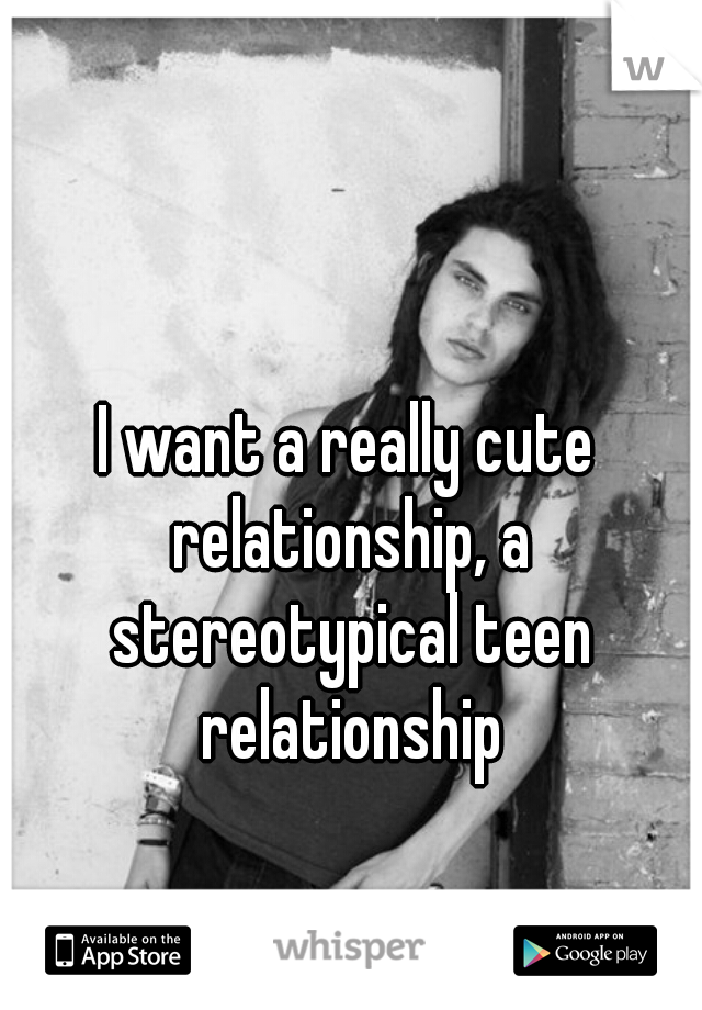 I want a really cute relationship, a stereotypical teen relationship