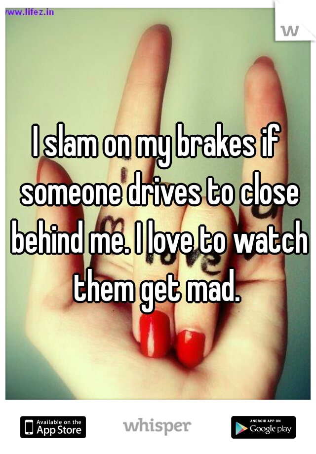 I slam on my brakes if someone drives to close behind me. I love to watch them get mad. 