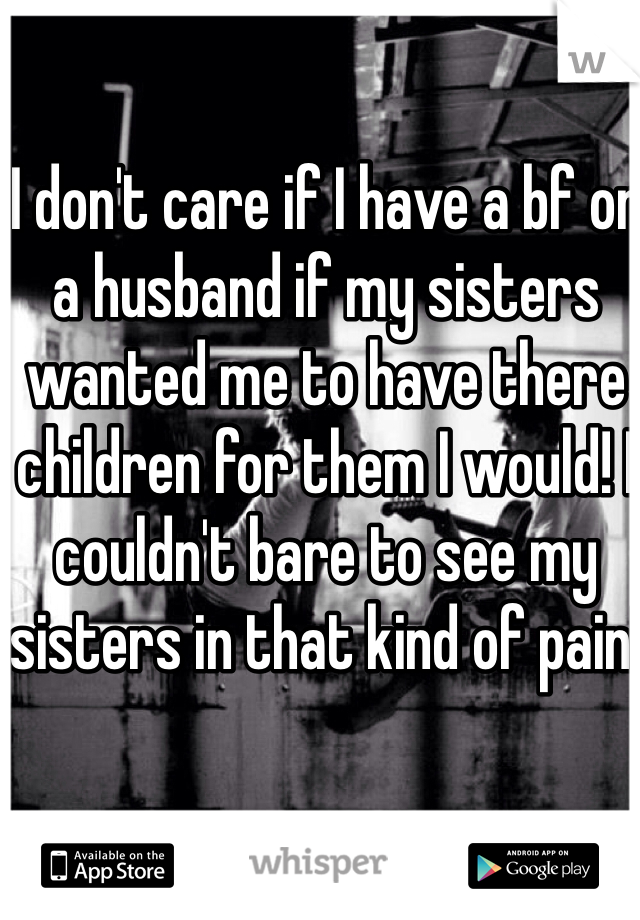 I don't care if I have a bf or a husband if my sisters wanted me to have there children for them I would! I couldn't bare to see my sisters in that kind of pain! 