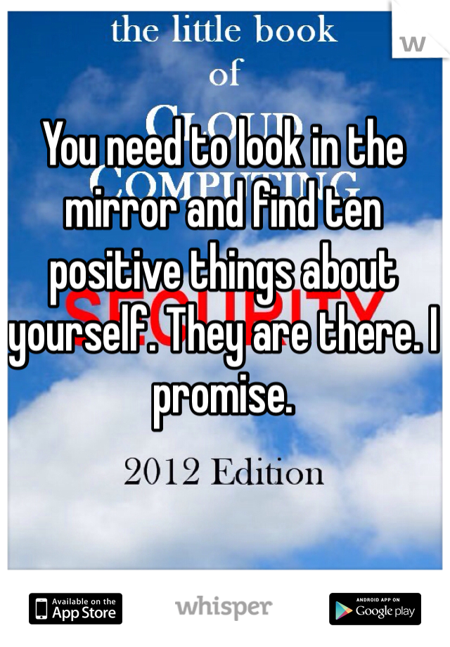 You need to look in the mirror and find ten positive things about yourself. They are there. I promise.