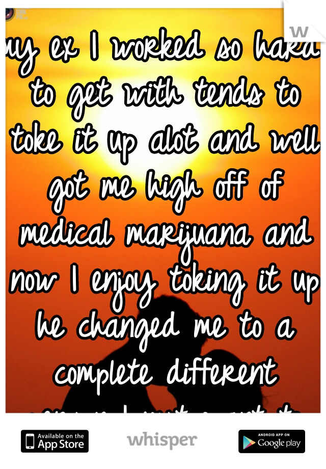 my ex I worked so hard to get with tends to toke it up alot and well got me high off of medical marijuana and now I enjoy toking it up he changed me to a complete different person I just want to be me