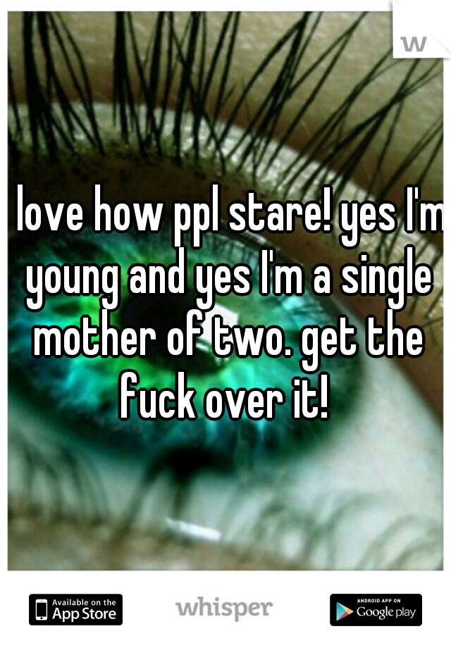 I love how ppl stare! yes I'm young and yes I'm a single mother of two. get the fuck over it! 