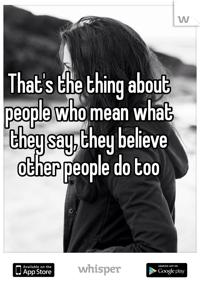 That's the thing about people who mean what they say, they believe other people do too 