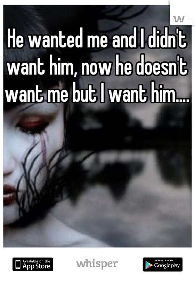 He wanted me and I didn't want him, now he doesn't want me but I want him....