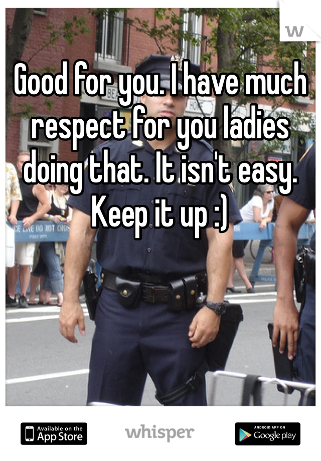 Good for you. I have much respect for you ladies doing that. It isn't easy. Keep it up :)