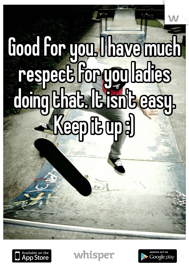 Good for you. I have much respect for you ladies doing that. It isn't easy. Keep it up :)