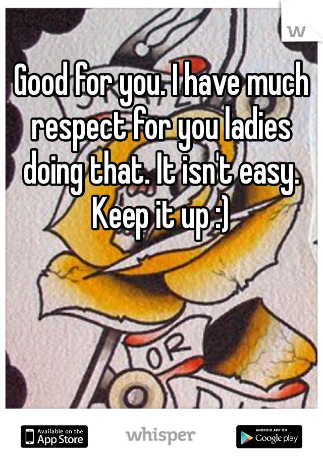 Good for you. I have much respect for you ladies doing that. It isn't easy. Keep it up :)