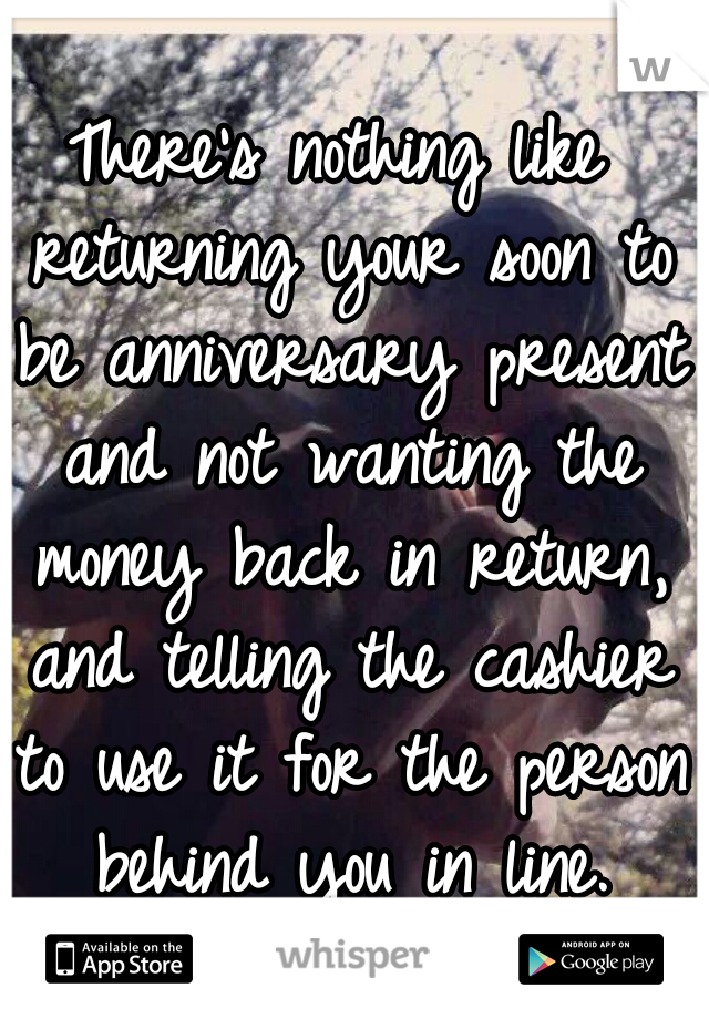 There's nothing like returning your soon to be anniversary present and not wanting the money back in return, and telling the cashier to use it for the person behind you in line.