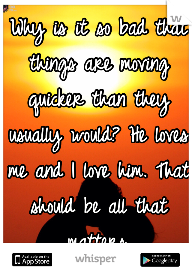 Why is it so bad that things are moving quicker than they usually would? He loves me and I love him. That should be all that matters. 