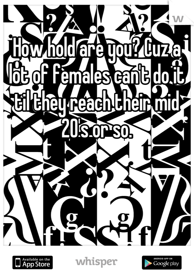 How hold are you? Cuz a lot of females can't do it til they reach their mid 20's or so.