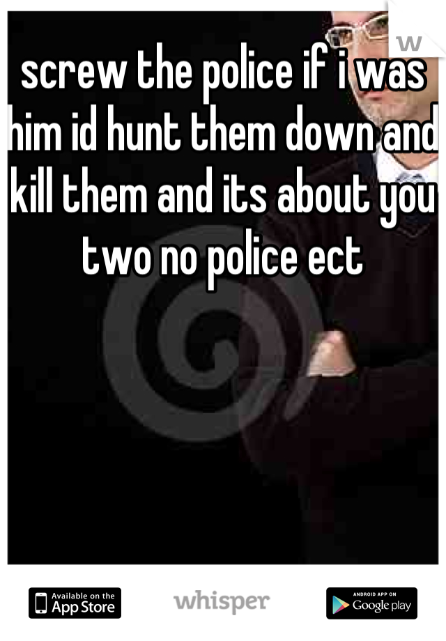 screw the police if i was him id hunt them down and kill them and its about you two no police ect