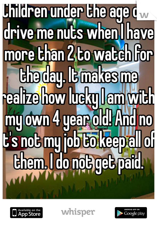 Children under the age of 5 drive me nuts when I have more than 2 to watch for the day. It makes me realize how lucky I am with my own 4 year old! And no it's not my job to keep all of them. I do not get paid. 