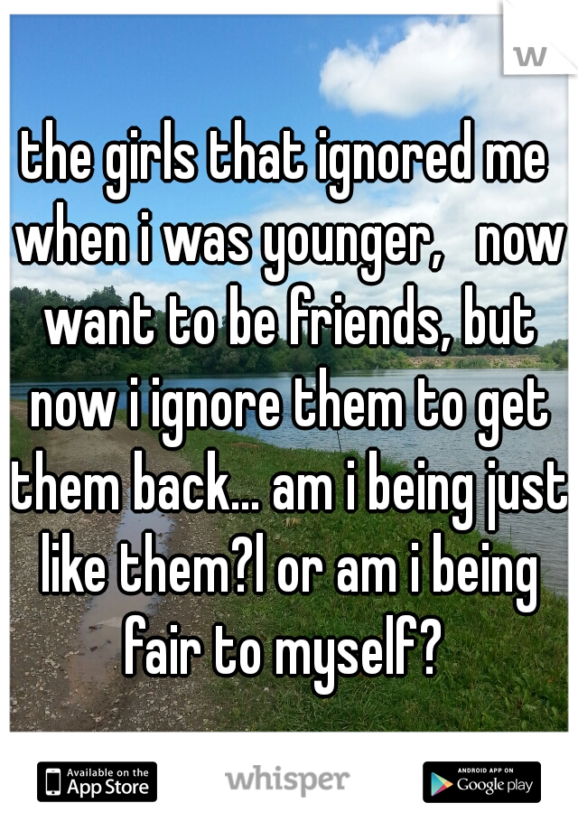 the girls that ignored me when i was younger,   now want to be friends, but now i ignore them to get them back... am i being just like them?l or am i being fair to myself? 