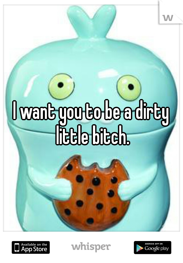 I want you to be a dirty little bitch.