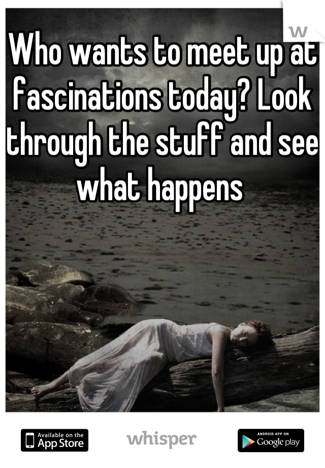 Who wants to meet up at fascinations today? Look through the stuff and see what happens 