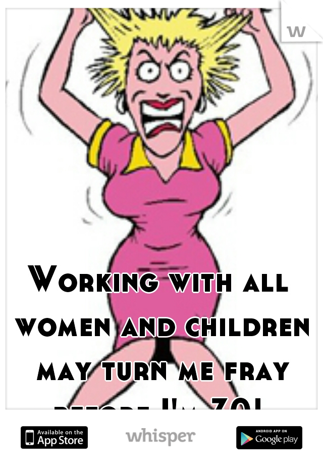 Working with all women and children may turn me fray before I'm 30! 