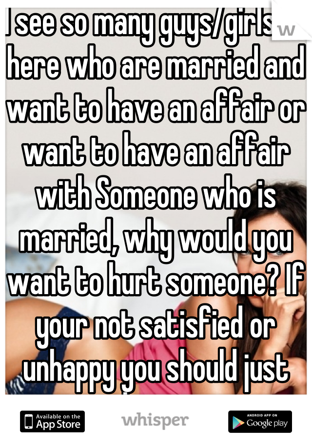 I see so many guys/girls on here who are married and want to have an affair or want to have an affair with Someone who is married, why would you want to hurt someone? If your not satisfied or unhappy you should just leave.