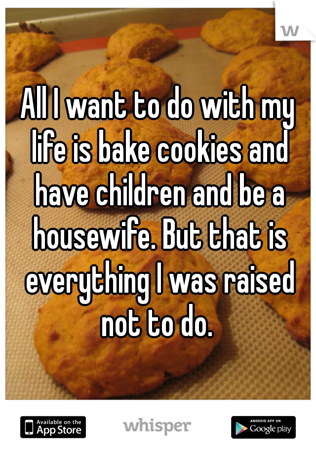 All I want to do with my life is bake cookies and have children and be a housewife. But that is everything I was raised not to do. 