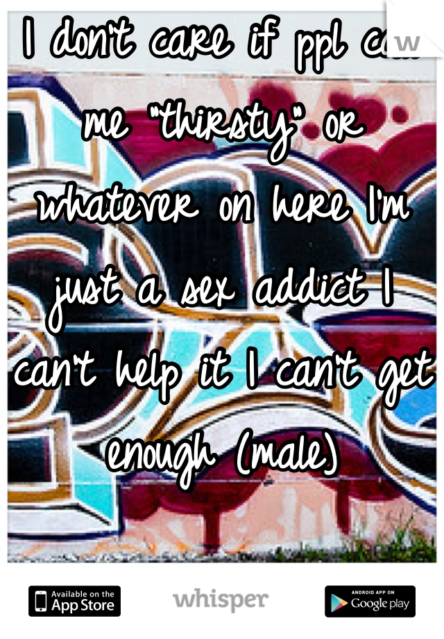 I don't care if ppl call me "thirsty" or whatever on here I'm just a sex addict I can't help it I can't get enough (male)