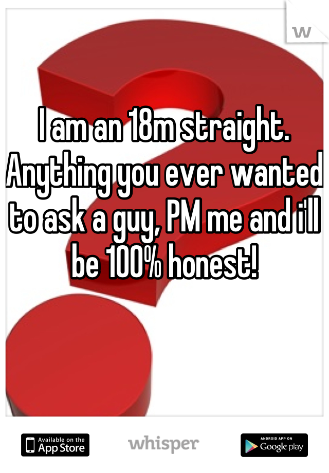 I am an 18m straight. Anything you ever wanted to ask a guy, PM me and i'll be 100% honest!