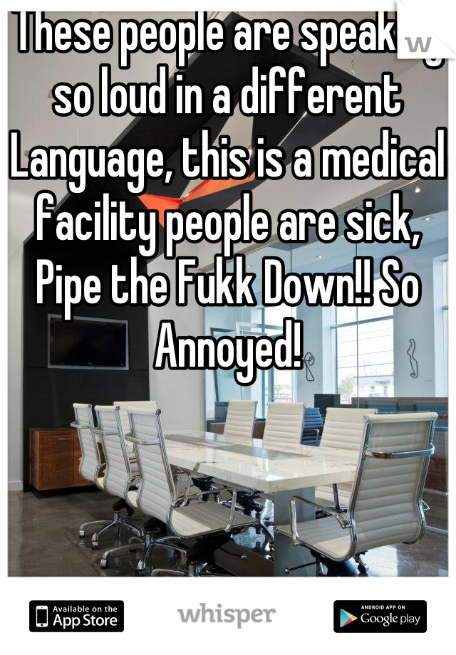 These people are speaking so loud in a different Language, this is a medical facility people are sick, Pipe the Fukk Down!! So Annoyed!