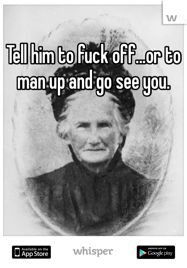 Tell him to fuck off...or to man up and go see you. 