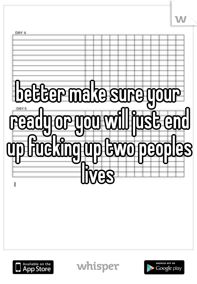 better make sure your ready or you will just end up fucking up two peoples lives 