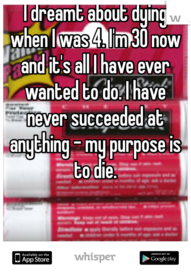 I dreamt about dying when I was 4. I'm 30 now and it's all I have ever wanted to do. I have never succeeded at anything - my purpose is to die. 