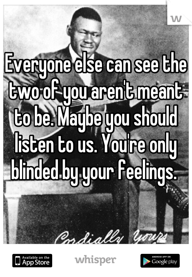 Everyone else can see the two of you aren't meant to be. Maybe you should listen to us. You're only blinded by your feelings. 