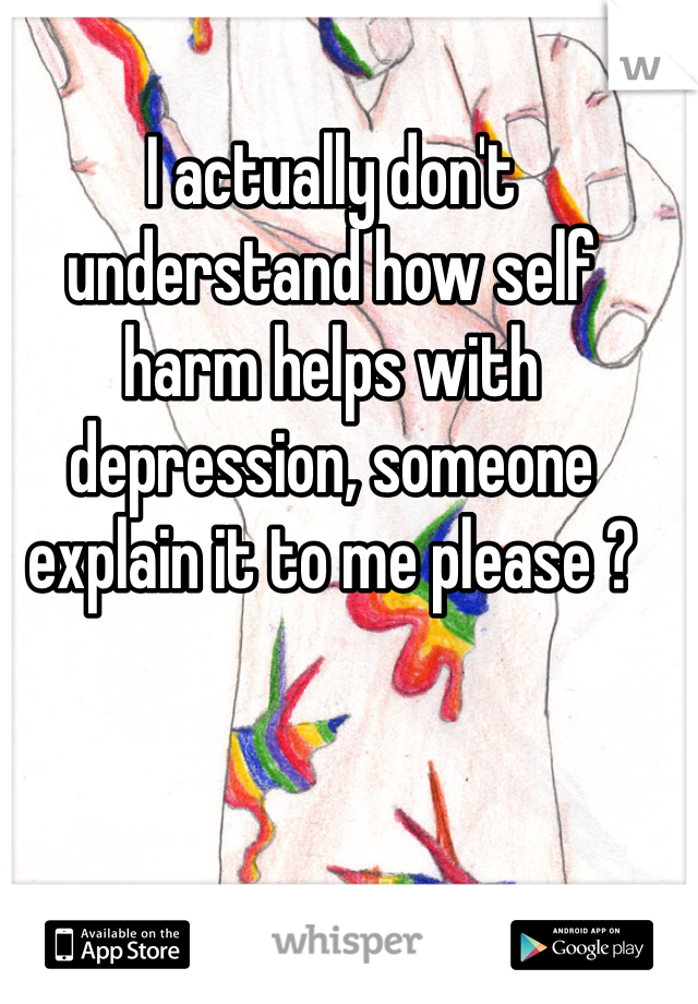 I actually don't understand how self harm helps with depression, someone explain it to me please ?