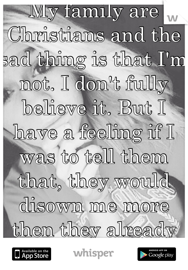 My family are Christians and the sad thing is that I'm not. I don't fully believe it. But I have a feeling if I was to tell them that, they would disown me more then they already do.