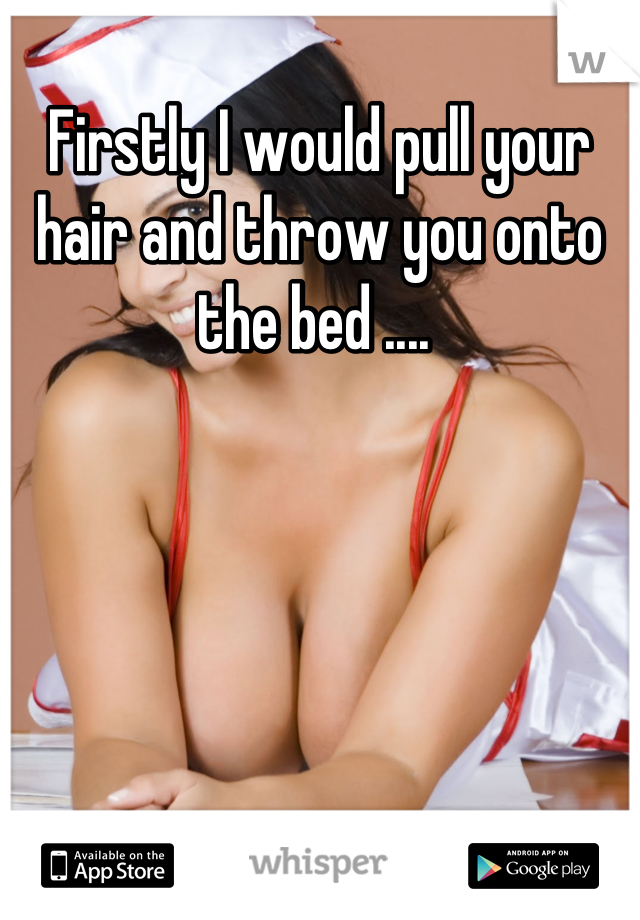 Firstly I would pull your hair and throw you onto the bed .... 